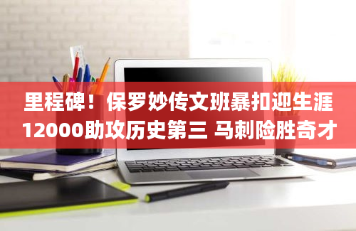 里程碑！保罗妙传文班暴扣迎生涯12000助攻历史第三 马刺险胜奇才