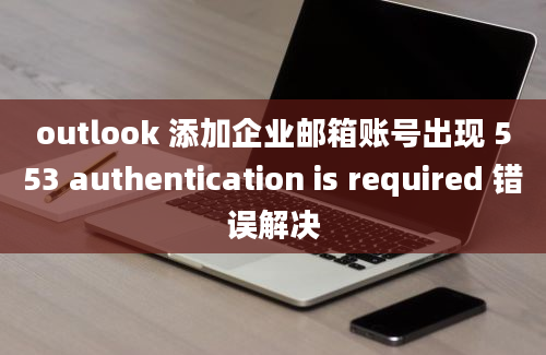 outlook 添加企业邮箱账号出现 553 authentication is required 错误解决