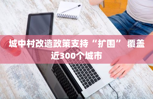 城中村改造政策支持“扩围” 覆盖近300个城市