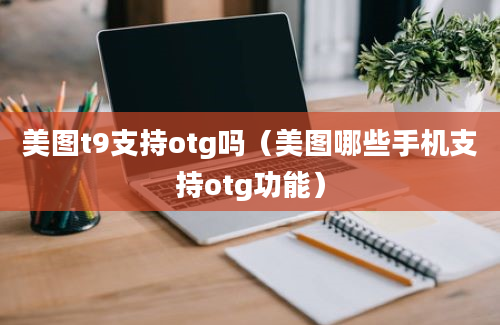 美图t9支持otg吗（美图哪些手机支持otg功能）