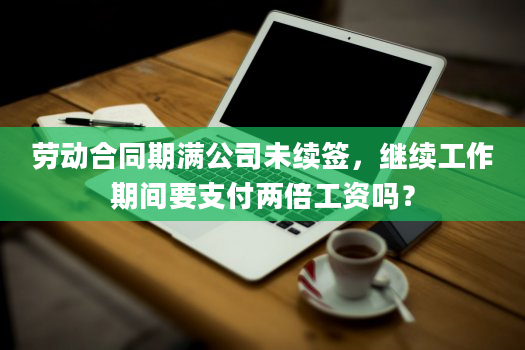 劳动合同期满公司未续签，继续工作期间要支付两倍工资吗？