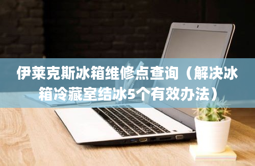 伊莱克斯冰箱维修点查询（解决冰箱冷藏室结冰5个有效办法）