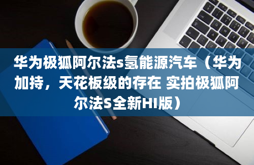 华为极狐阿尔法s氢能源汽车（华为加持，天花板级的存在 实拍极狐阿尔法S全新HI版）