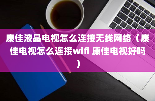 康佳液晶电视怎么连接无线网络（康佳电视怎么连接wifi 康佳电视好吗）