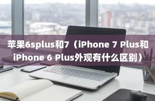 苹果6splus和7（iPhone 7 Plus和iPhone 6 Plus外观有什么区别）