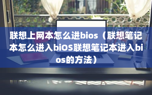 联想上网本怎么进bios（联想笔记本怎么进入biOS联想笔记本进入bios的方法）