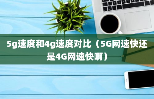 5g速度和4g速度对比（5G网速快还是4G网速快啊）