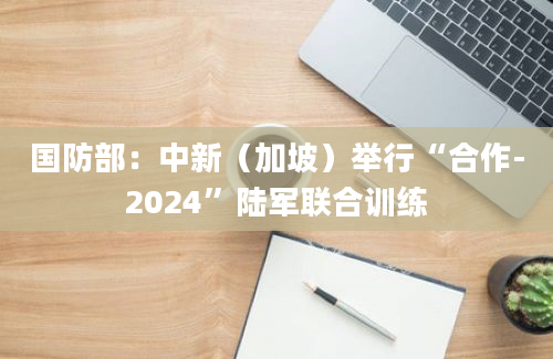 国防部：中新（加坡）举行“合作-2024”陆军联合训练