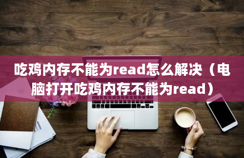 吃鸡内存不能为read怎么解决（电脑打开吃鸡内存不能为read）