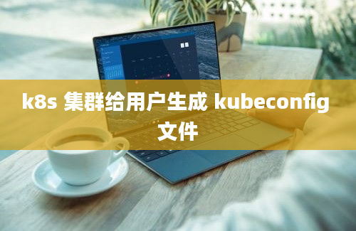 k8s 集群给用户生成 kubeconfig 文件