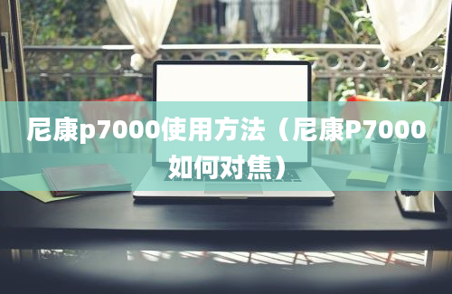 尼康p7000使用方法（尼康P7000如何对焦）