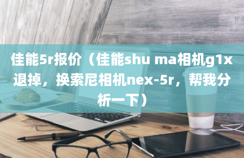 佳能5r报价（佳能shu ma相机g1x退掉，换索尼相机nex-5r，帮我分析一下）