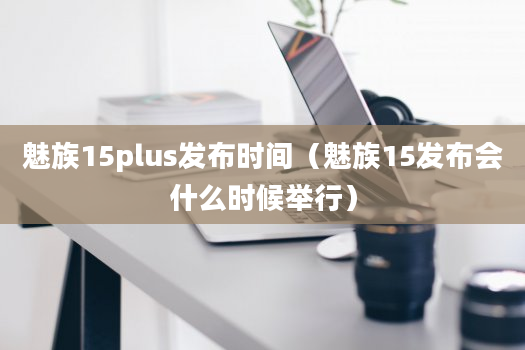 魅族15plus发布时间（魅族15发布会什么时候举行）