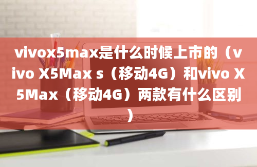 vivox5max是什么时候上市的（vivo X5Max s（移动4G）和vivo X5Max（移动4G）两款有什么区别）