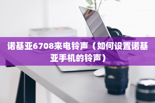 诺基亚6708来电铃声（如何设置诺基亚手机的铃声）