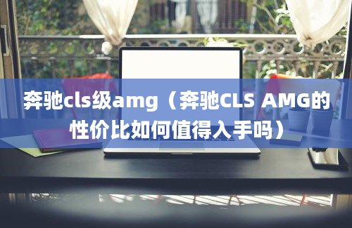 奔驰cls级amg（奔驰CLS AMG的性价比如何值得入手吗）