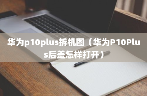 华为p10plus拆机图（华为P10Plus后盖怎样打开）