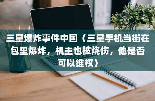 三星爆炸事件中国（三星手机当街在包里爆炸，机主也被烧伤，他是否可以维权）