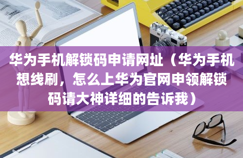 华为手机解锁码申请网址（华为手机想线刷，怎么上华为官网申领解锁码请大神详细的告诉我）