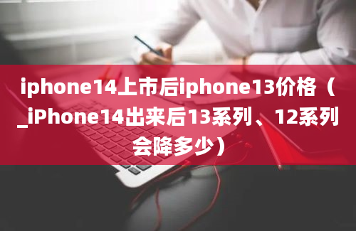 iphone14上市后iphone13价格（_iPhone14出来后13系列、12系列会降多少）