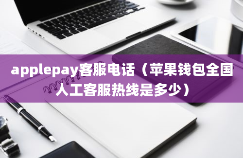 applepay客服电话（苹果钱包全国人工客服热线是多少）