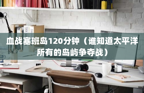 血战塞班岛120分钟（谁知道太平洋所有的岛屿争夺战）