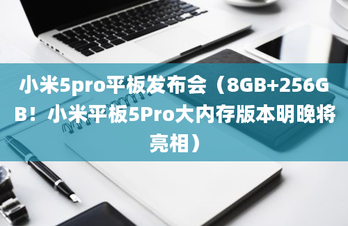 小米5pro平板发布会（8GB+256GB！小米平板5Pro大内存版本明晚将亮相）