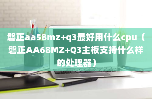 磐正aa58mz+q3最好用什么cpu（磐正AA68MZ+Q3主板支持什么样的处理器）