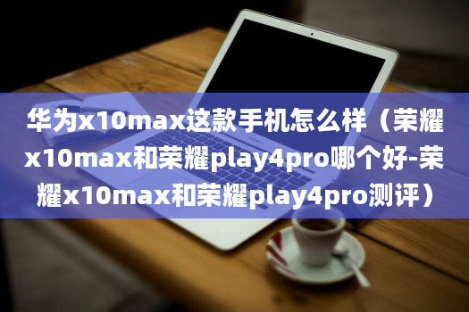 华为x10max这款手机怎么样（荣耀x10max和荣耀play4pro哪个好-荣耀x10max和荣耀play4pro测评）