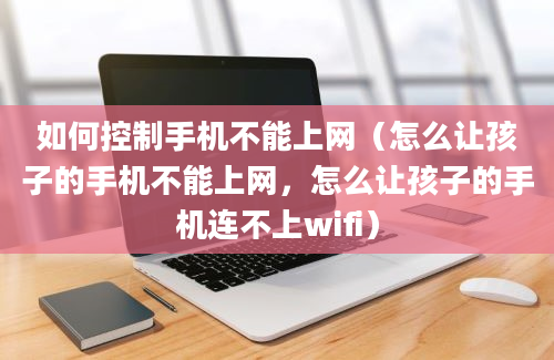 如何控制手机不能上网（怎么让孩子的手机不能上网，怎么让孩子的手机连不上wifi）