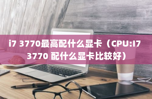 i7 3770最高配什么显卡（CPU:I7 3770 配什么显卡比较好）