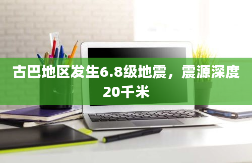 古巴地区发生6.8级地震，震源深度20千米