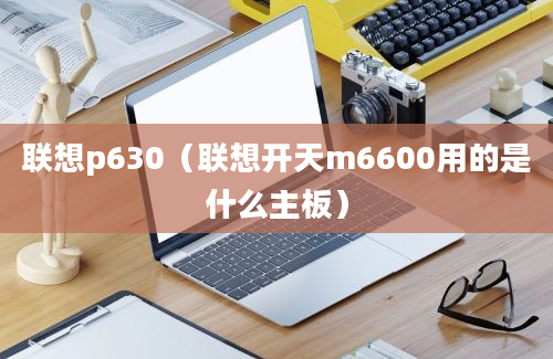 联想p630（联想开天m6600用的是什么主板）