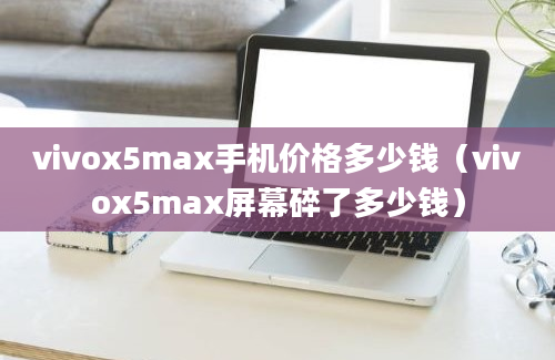 vivox5max手机价格多少钱（vivox5max屏幕碎了多少钱）