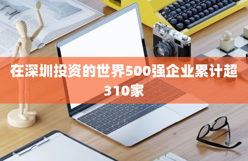 在深圳投资的世界500强企业累计超310家