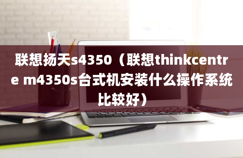 联想扬天s4350（联想thinkcentre m4350s台式机安装什么操作系统比较好）