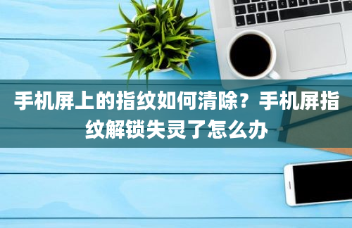 手机屏上的指纹如何清除？手机屏指纹解锁失灵了怎么办