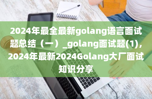 2024年最全最新golang语言面试题总结（一）_golang面试题(1)，2024年最新2024Golang大厂面试知识分享