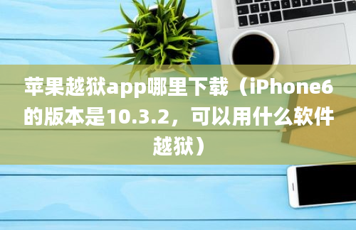 苹果越狱app哪里下载（iPhone6的版本是10.3.2，可以用什么软件越狱）