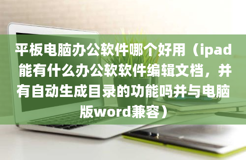 平板电脑办公软件哪个好用（ipad 能有什么办公软软件编辑文档，并有自动生成目录的功能吗并与电脑版word兼容）