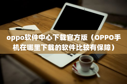 oppo软件中心下载官方版（OPPO手机在哪里下载的软件比较有保障）