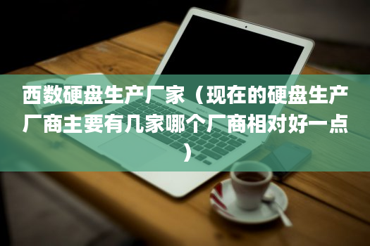 西数硬盘生产厂家（现在的硬盘生产厂商主要有几家哪个厂商相对好一点）