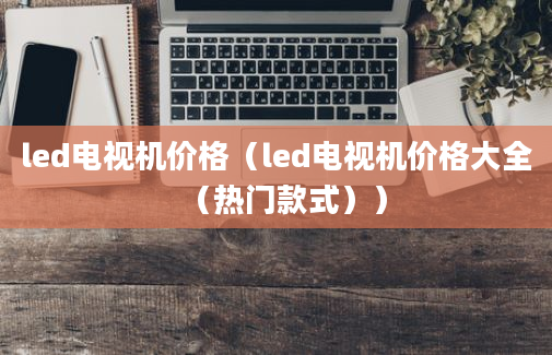 led电视机价格（led电视机价格大全（热门款式））