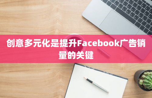 创意多元化是提升Facebook广告销量的关键