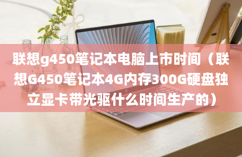 联想g450笔记本电脑上市时间（联想G450笔记本4G内存300G硬盘独立显卡带光驱什么时间生产的）