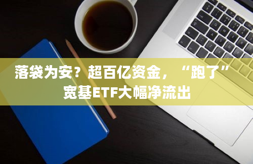 落袋为安？超百亿资金，“跑了” 宽基ETF大幅净流出