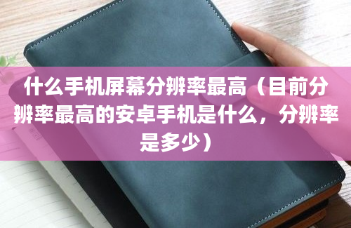 什么手机屏幕分辨率最高（目前分辨率最高的安卓手机是什么，分辨率是多少）