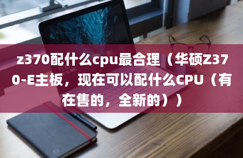 z370配什么cpu最合理（华硕Z370-E主板，现在可以配什么CPU（有在售的，全新的））