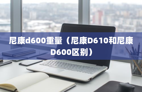 尼康d600重量（尼康D610和尼康D600区别）