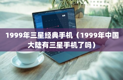 1999年三星经典手机（1999年中国大陆有三星手机了吗）